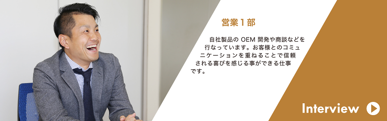 Interview 販売促進部 自社製品のOEM 開発や商談などを行なっています。お客様とのコミュニケーションを重ねることで信頼 される喜びを感じる事ができる仕事です。