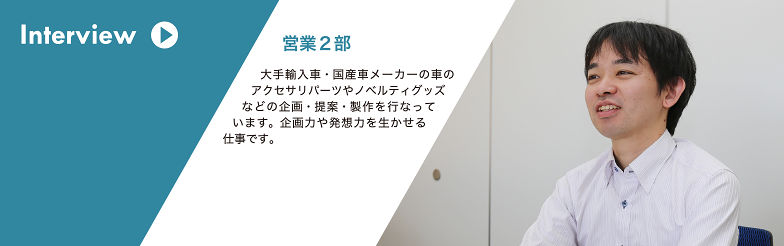 Interview 営業推進部 大手輸入車・国産車メーカーの車のアクセサリパーツやノベルティグッズなどの企画・提案・製作を行なっています。企画力や発想力を生かせる 仕事です。