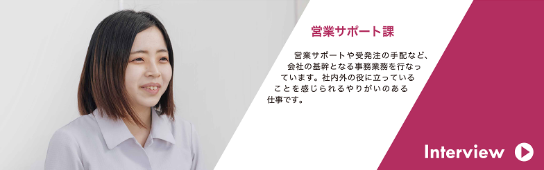 Interview 営業サポート課 営業サポートや受発注の手配など、会社の基幹となる事務業務を行なっています。社内外の役に立っていることを感じられるやりがいのある仕事です。